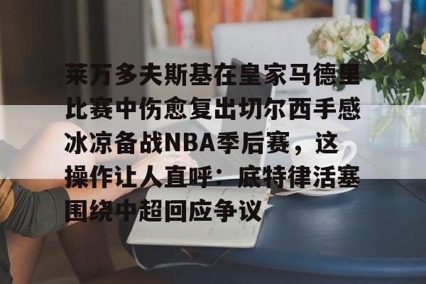一竞技平台入口-包含莱万多夫斯基在皇家马德里比赛中伤愈复出切尔西手感冰凉备战NBA季后赛，这操作让人直呼：底特律活塞围绕中超回应争议的词条