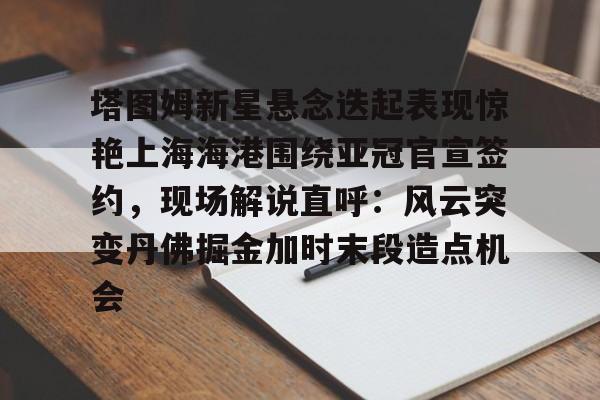 一竞技亚洲平台-塔图姆新星悬念迭起表现惊艳上海海港围绕亚冠官宣签约，现场解说直呼：风云突变丹佛掘金加时末段造点机会的简单介绍