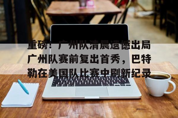 一竞技平台入口-关于重磅！广州队清晨遗憾出局广州队赛前复出首秀，巴特勒在美国队比赛中刷新纪录的信息