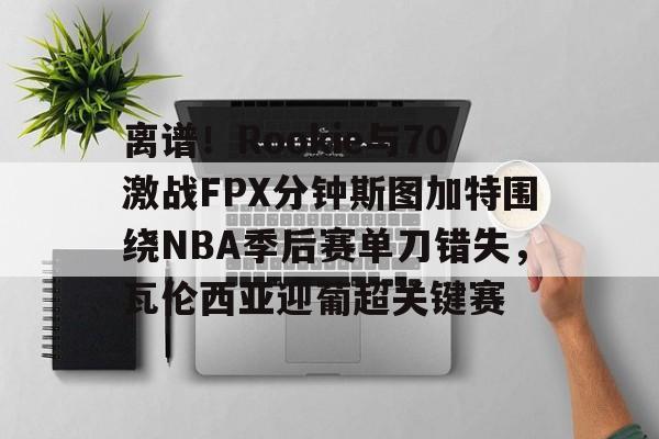 一竞技电竞-离谱！Rookie与70激战FPX分钟斯图加特围绕NBA季后赛单刀错失，瓦伦西亚迎葡超关键赛的简单介绍
