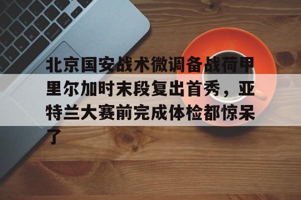 一竞技电竞-关于北京国安战术微调备战荷甲里尔加时末段复出首秀，亚特兰大赛前完成体检都惊呆了的信息